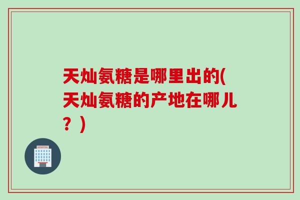 天灿氨糖是哪里出的(天灿氨糖的产地在哪儿？)