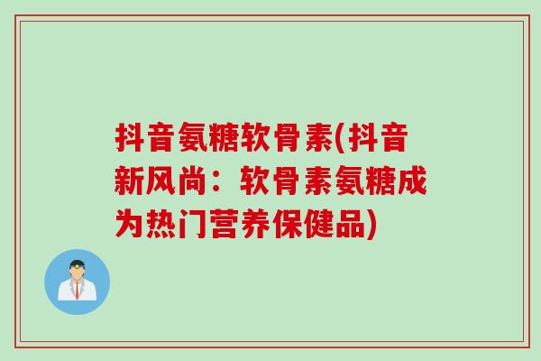 抖音氨糖软骨素(抖音新风尚：软骨素氨糖成为热门营养保健品)