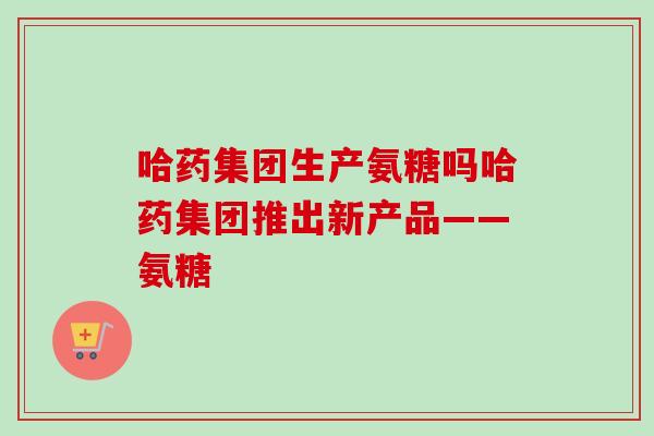 哈药集团生产氨糖吗哈药集团推出新产品——氨糖