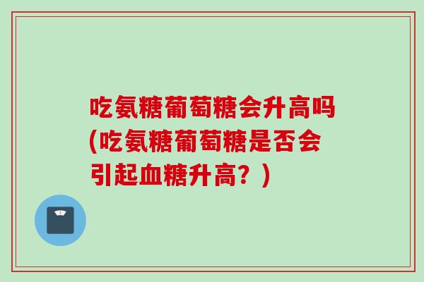吃氨糖葡萄糖会升高吗(吃氨糖葡萄糖是否会引起血糖升高？)
