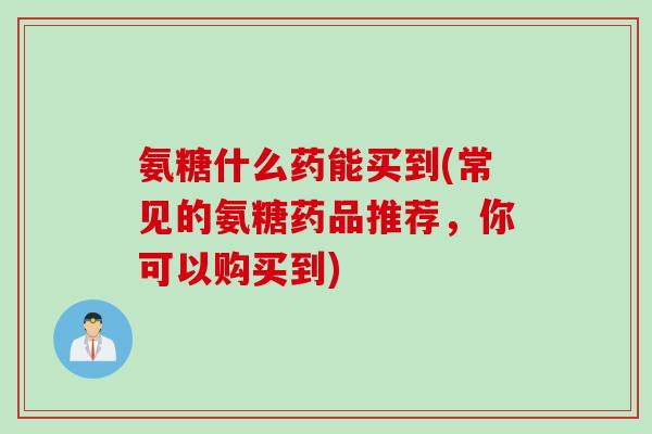 氨糖什么药能买到(常见的氨糖药品推荐，你可以购买到)