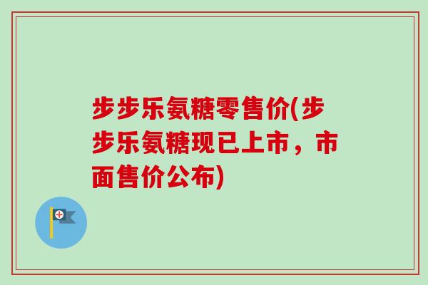 步步乐氨糖零售价(步步乐氨糖现已上市，市面售价公布)