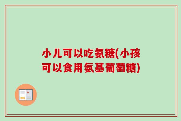 小儿可以吃氨糖(小孩可以食用氨基葡萄糖)