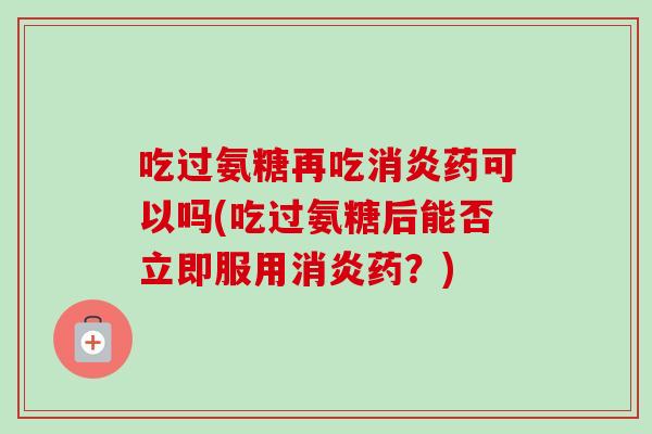 吃过氨糖再吃消炎药可以吗(吃过氨糖后能否立即服用消炎药？)