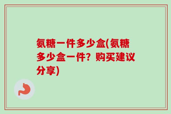 氨糖一件多少盒(氨糖多少盒一件？购买建议分享)