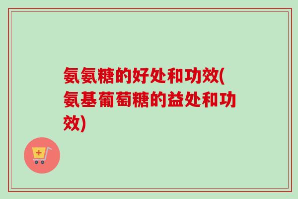 氨氨糖的好处和功效(氨基葡萄糖的益处和功效)