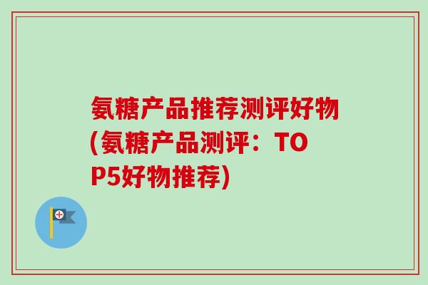 氨糖产品推荐测评好物(氨糖产品测评：TOP5好物推荐)