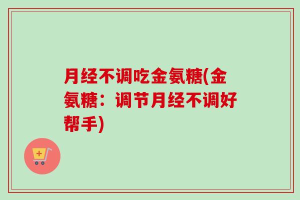 月经不调吃金氨糖(金氨糖：调节月经不调好帮手)