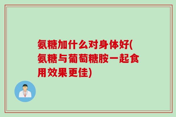 氨糖加什么对身体好(氨糖与葡萄糖胺一起食用效果更佳)