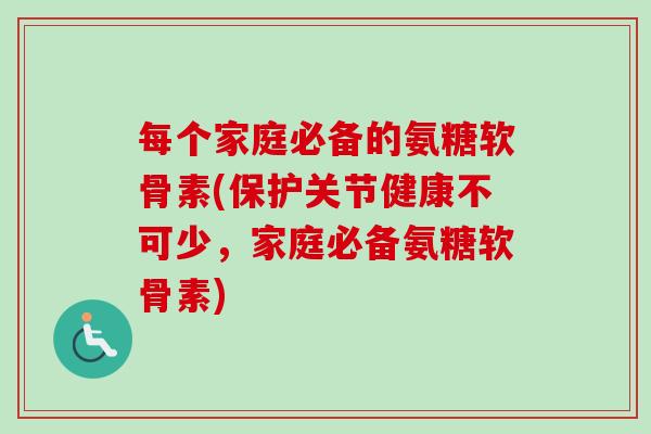 每个家庭必备的氨糖软骨素(保护关节健康不可少，家庭必备氨糖软骨素)