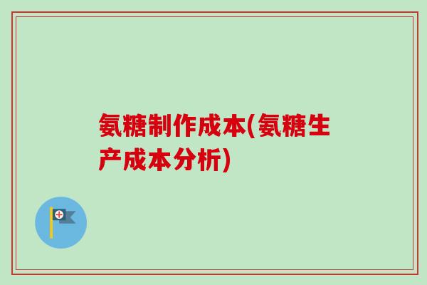 氨糖制作成本(氨糖生产成本分析)