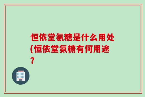 恒依堂氨糖是什么用处(恒依堂氨糖有何用途？