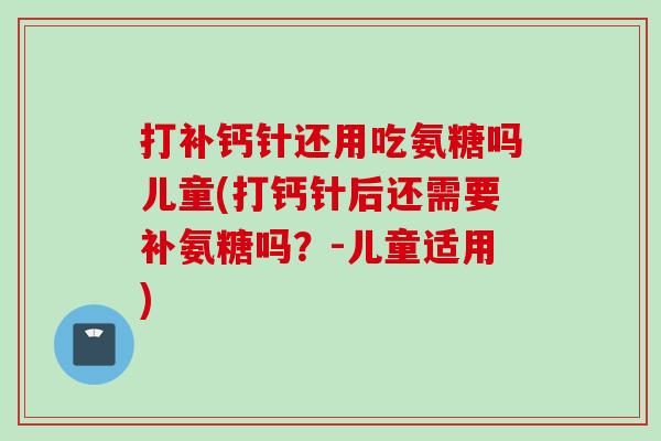 打补钙针还用吃氨糖吗儿童(打钙针后还需要补氨糖吗？-儿童适用)