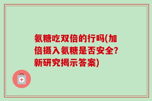氨糖吃双倍的行吗(加倍摄入氨糖是否安全？新研究揭示答案)