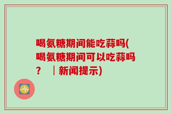 喝氨糖期间能吃蒜吗(喝氨糖期间可以吃蒜吗？ │新闻提示)