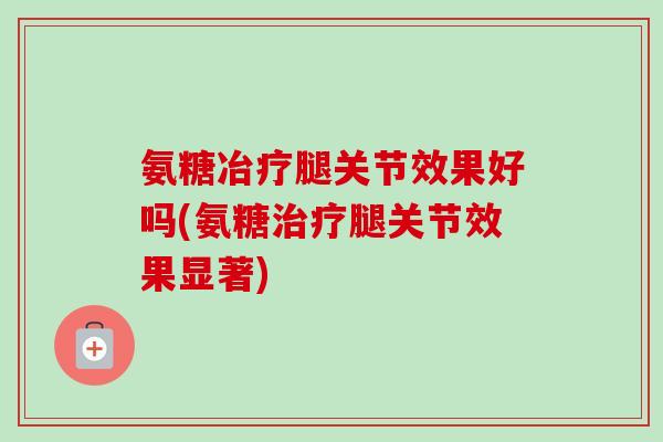 氨糖冶疗腿关节效果好吗(氨糖治疗腿关节效果显著)