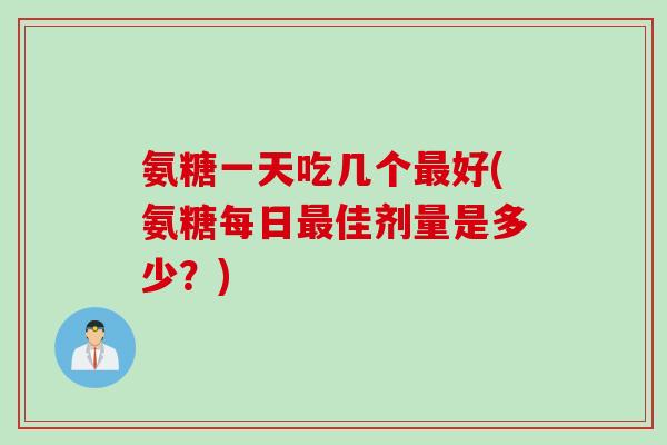 氨糖一天吃几个最好(氨糖每日最佳剂量是多少？)