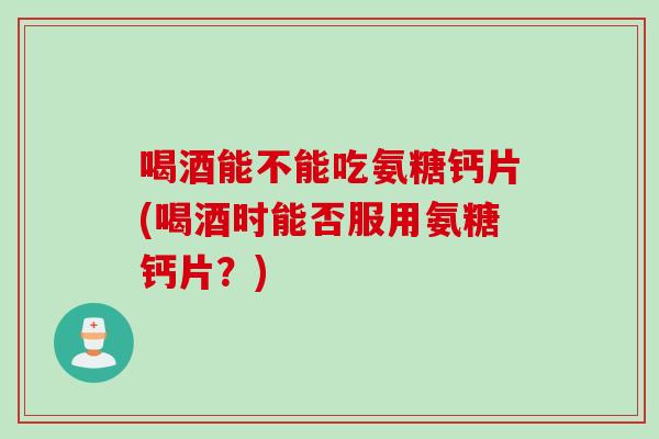 喝酒能不能吃氨糖钙片(喝酒时能否服用氨糖钙片？)