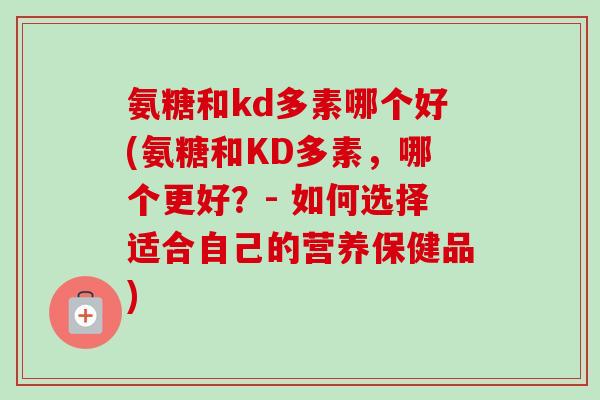 氨糖和kd多素哪个好(氨糖和KD多素，哪个更好？- 如何选择适合自己的营养保健品)