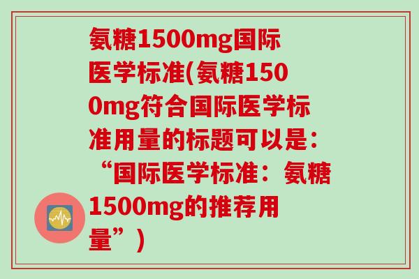 氨糖1500mg国际医学标准(氨糖1500mg符合国际医学标准用量的标题可以是:“国际医学标准:氨糖1500mg的推荐用量”) 氨糖1500mg国际医学标准(氨糖1500mg符合国际医学标准用量的标题可以是:“国际医学标准:氨糖1500mg的推荐用量”)
