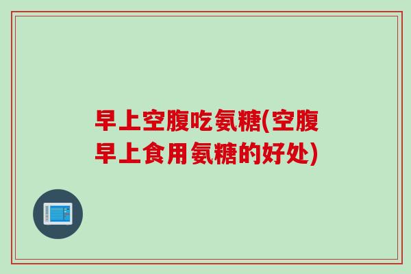 早上空腹吃氨糖(空腹早上食用氨糖的好处)