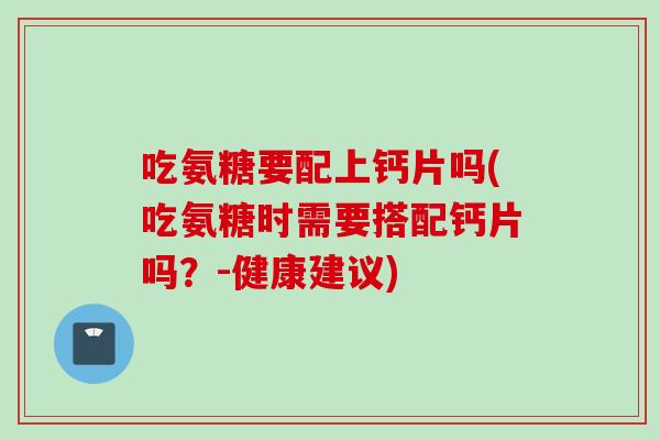吃氨糖要配上钙片吗(吃氨糖时需要搭配钙片吗？-健康建议)