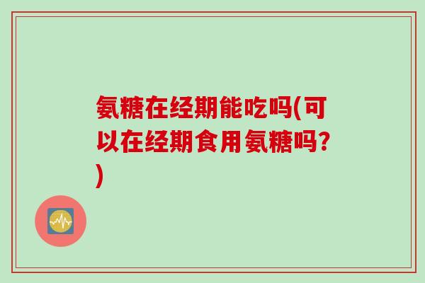 氨糖在经期能吃吗(可以在经期食用氨糖吗？)
