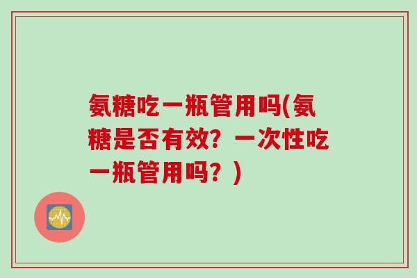 氨糖吃一瓶管用吗(氨糖是否有效？一次性吃一瓶管用吗？)