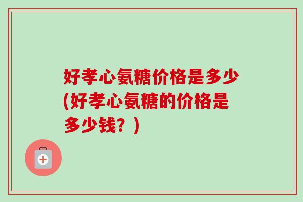 好孝心氨糖价格是多少(好孝心氨糖的价格是多少钱？)