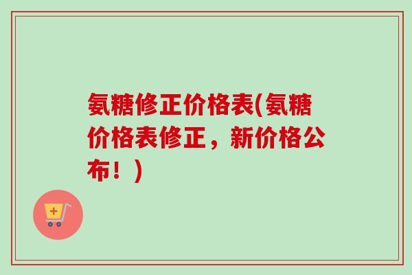 氨糖修正价格表(氨糖价格表修正，新价格公布！)