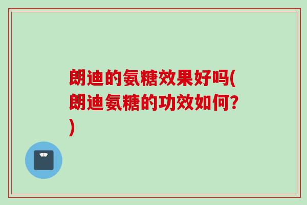 朗迪的氨糖效果好吗(朗迪氨糖的功效如何？)