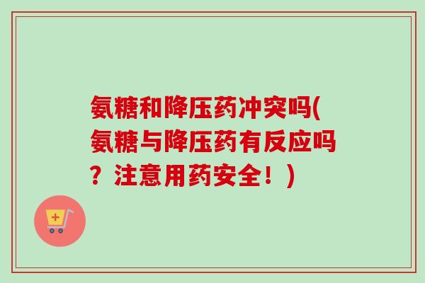 氨糖和药冲突吗(氨糖与药有反应吗?注意用药安全!) 氨糖和药冲突吗(氨糖与药有反应吗?注意用药安全!)