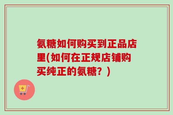 氨糖如何购买到正品店里(如何在正规店铺购买纯正的氨糖？)