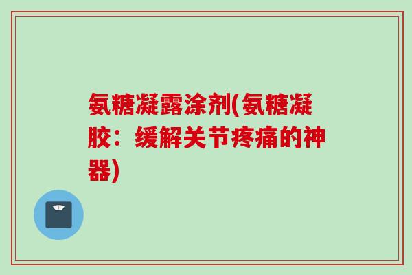 氨糖凝露涂剂(氨糖凝胶：缓解关节疼痛的神器)