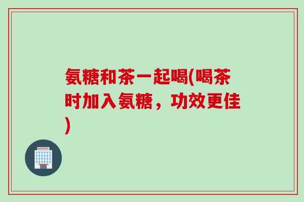氨糖和茶一起喝(喝茶时加入氨糖，功效更佳)