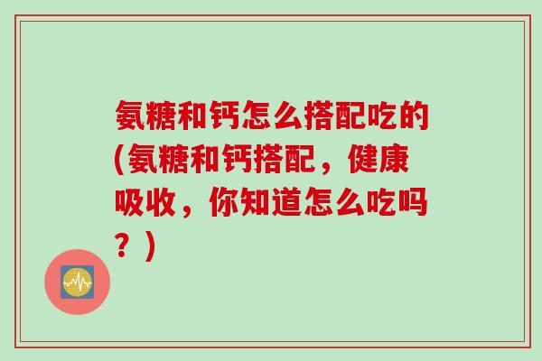 氨糖和钙怎么搭配吃的(氨糖和钙搭配，健康吸收，你知道怎么吃吗？)