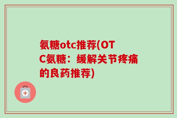氨糖otc推荐(OTC氨糖：缓解关节疼痛的良药推荐)