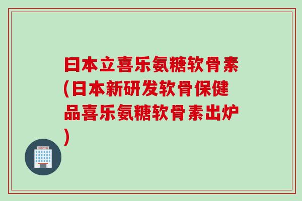曰本立喜乐氨糖软骨素(日本新研发软骨保健品喜乐氨糖软骨素出炉)