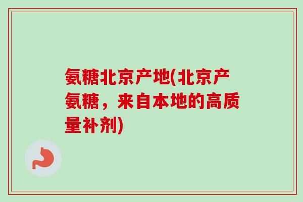 氨糖北京产地(北京产氨糖，来自本地的高质量补剂)