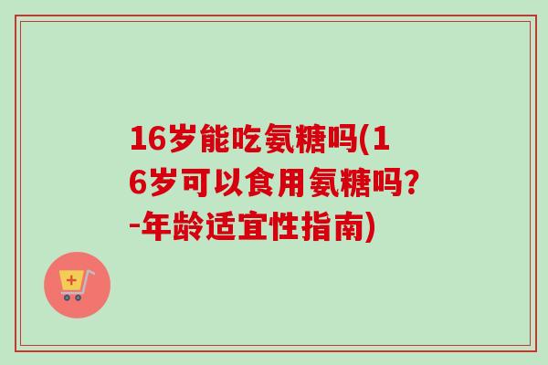 16岁能吃氨糖吗(16岁可以食用氨糖吗？-年龄适宜性指南)
