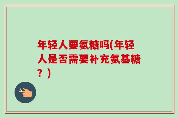 年轻人要氨糖吗(年轻人是否需要补充氨基糖？)