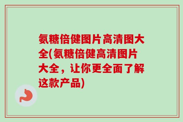 氨糖倍健图片高清图大全(氨糖倍健高清图片大全，让你更全面了解这款产品)