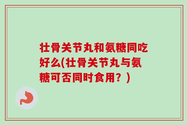 壮骨关节丸和氨糖同吃好么(壮骨关节丸与氨糖可否同时食用？)