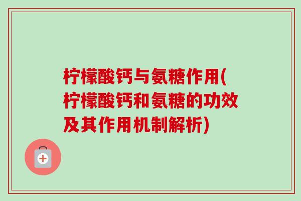 柠檬酸钙与氨糖作用(柠檬酸钙和氨糖的功效及其作用机制解析)