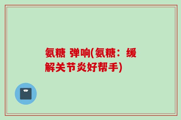 氨糖 弹响(氨糖:缓解好帮手) 氨糖 弹响(氨糖:缓解好帮手)