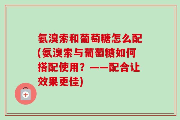 氨溴索和葡萄糖怎么配(氨溴索与葡萄糖如何搭配使用？——配合让效果更佳)