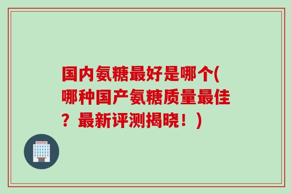 国内氨糖最好是哪个(哪种国产氨糖质量最佳？最新评测揭晓！)