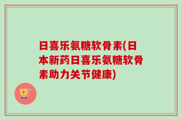 日喜乐氨糖软骨素(日本新药日喜乐氨糖软骨素助力关节健康)