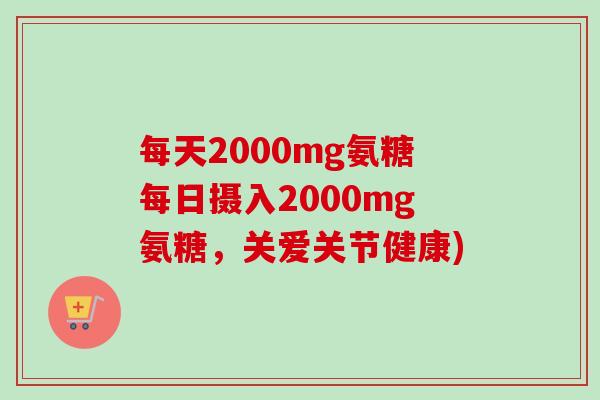 每天2000mg氨糖每日摄入2000mg氨糖，关爱关节健康)