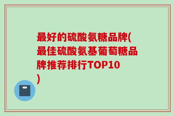 好的硫酸氨糖品牌(佳硫酸氨基葡萄糖品牌推荐排行TOP10) 好的硫酸氨糖品牌(佳硫酸氨基葡萄糖品牌推荐排行TOP10)
